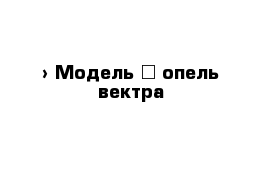  › Модель ­ опель вектра 